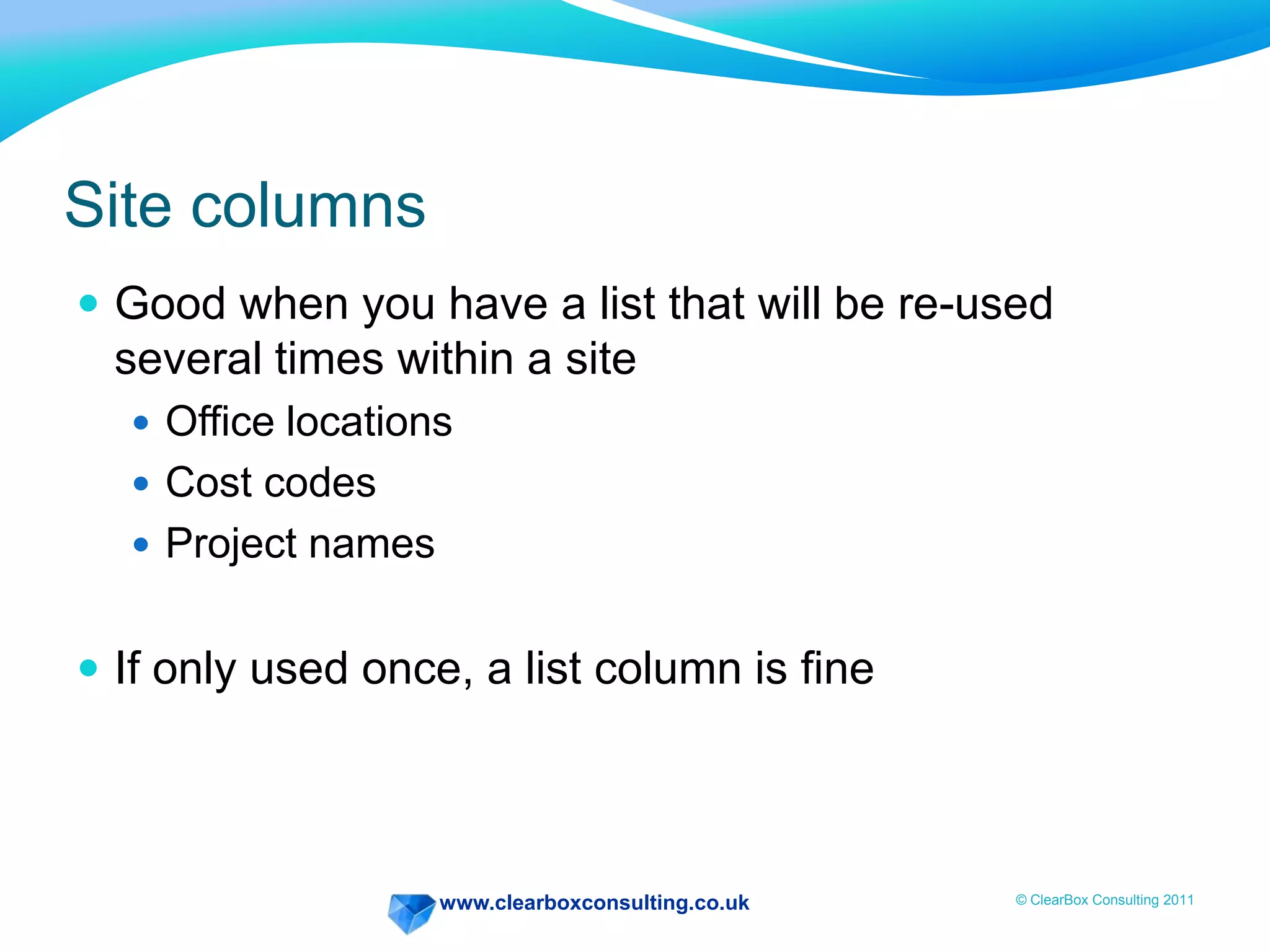 www.clearboxconsulting.co.uk © ClearBox Consulting 2011
Site columns
 Good when you have a list that will be re-used
several times within a site
 Office locations
 Cost codes
 Project names
 If only used once, a list column is fine
 