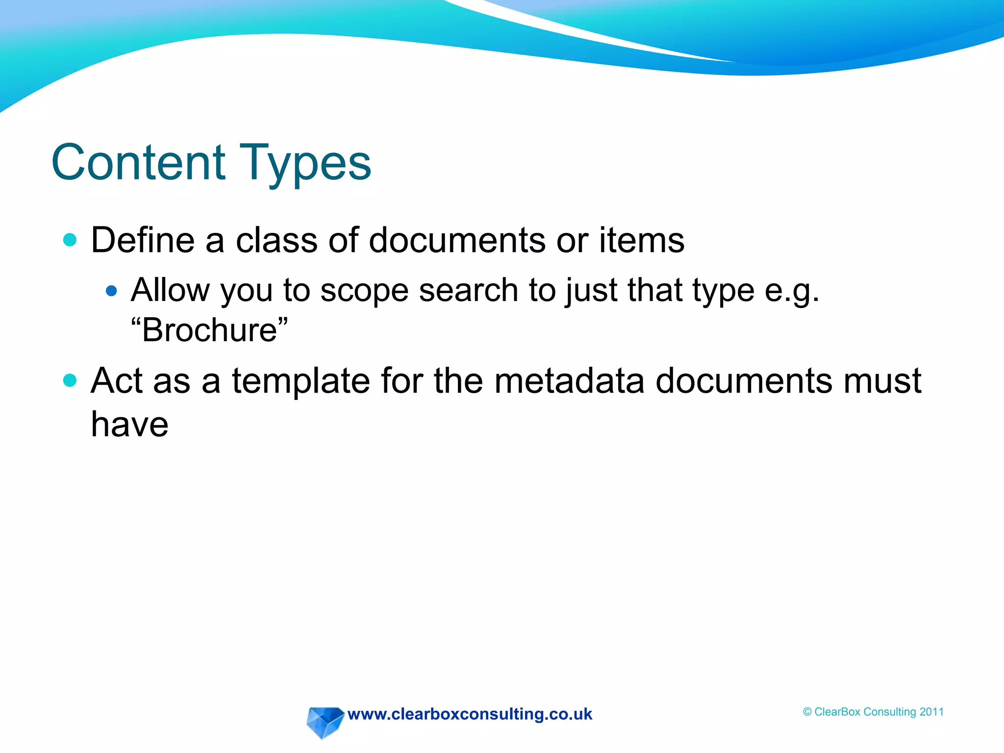 www.clearboxconsulting.co.uk © ClearBox Consulting 2011
Content Types
 Define a class of documents or items
 Allow you to scope search to just that type e.g.
“Brochure”
 Act as a template for the metadata documents must
have
 