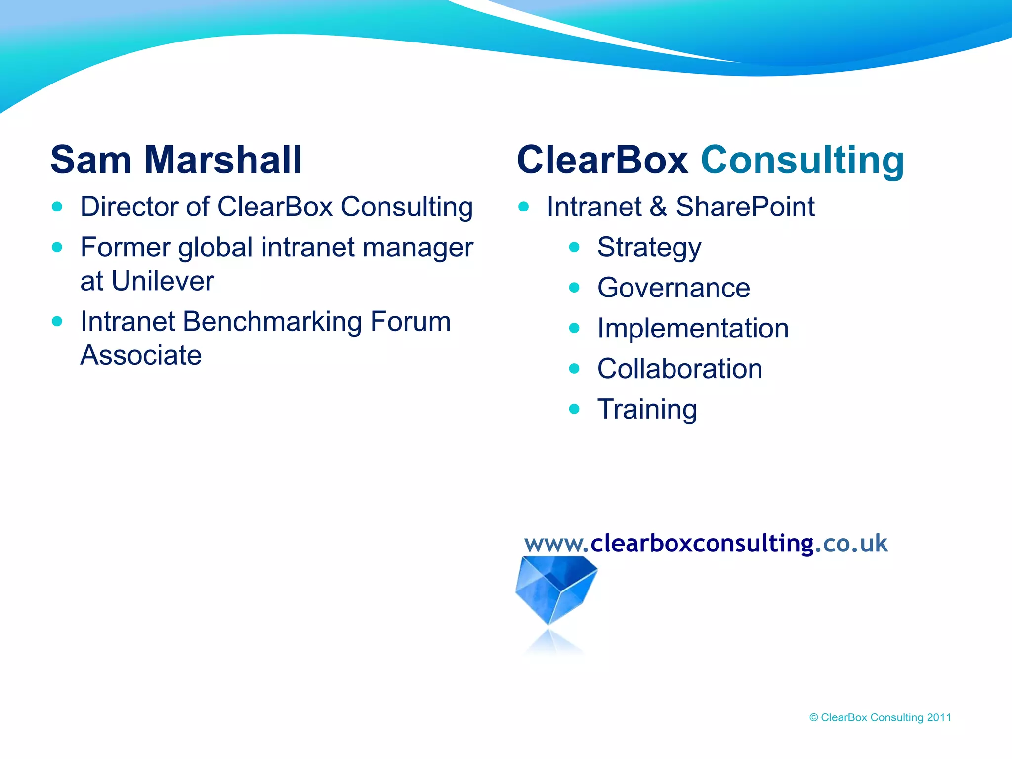 www.clearboxconsulting.co.uk © ClearBox Consulting 2011
Sam Marshall
 Director of ClearBox Consulting
 Former global intranet manager
at Unilever
 Intranet Benchmarking Forum
Associate
ClearBox Consulting
 Intranet & SharePoint
 Strategy
 Governance
 Implementation
 Collaboration
 Training
www.clearboxconsulting.co.uk
 