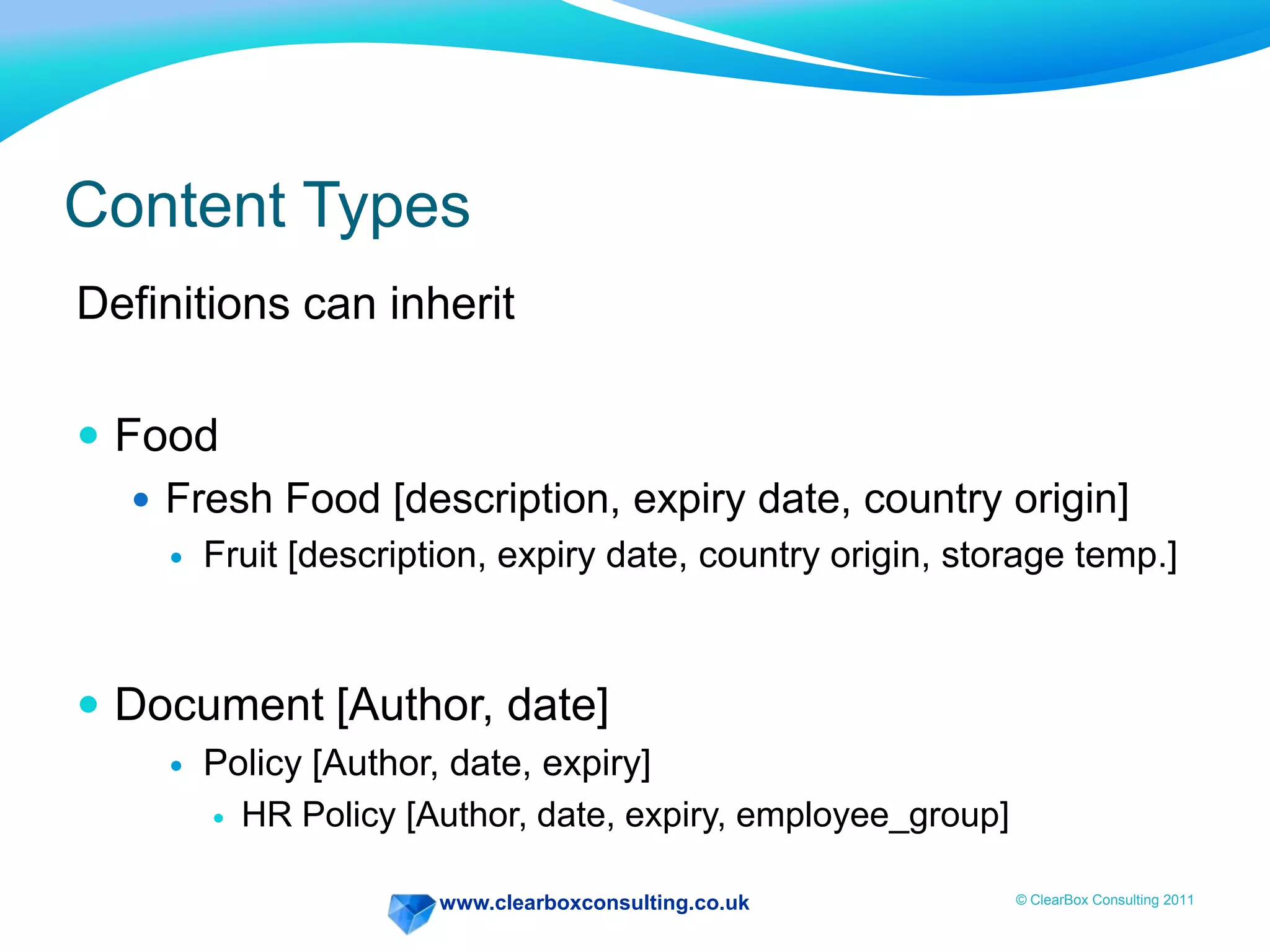 www.clearboxconsulting.co.uk © ClearBox Consulting 2011
Content Types
Definitions can inherit
 Food
 Fresh Food [description, expiry date, country origin]
 Fruit [description, expiry date, country origin, storage temp.]
 Document [Author, date]
 Policy [Author, date, expiry]
 HR Policy [Author, date, expiry, employee_group]
 