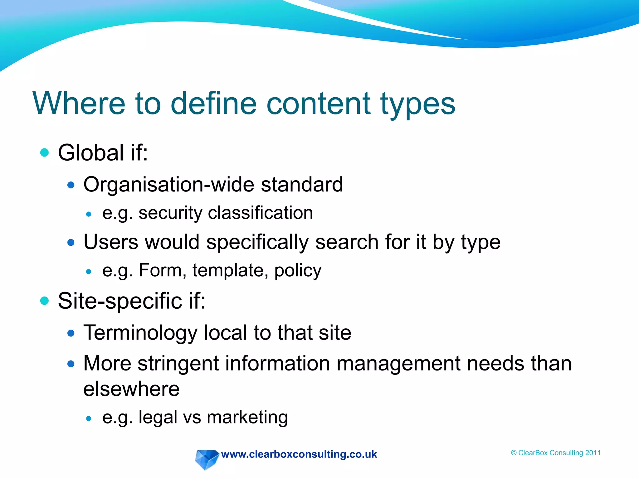 www.clearboxconsulting.co.uk © ClearBox Consulting 2011
Where to define content types
 Global if:
 Organisation-wide standard
 e.g. security classification
 Users would specifically search for it by type
 e.g. Form, template, policy
 Site-specific if:
 Terminology local to that site
 More stringent information management needs than
elsewhere
 e.g. legal vs marketing
 