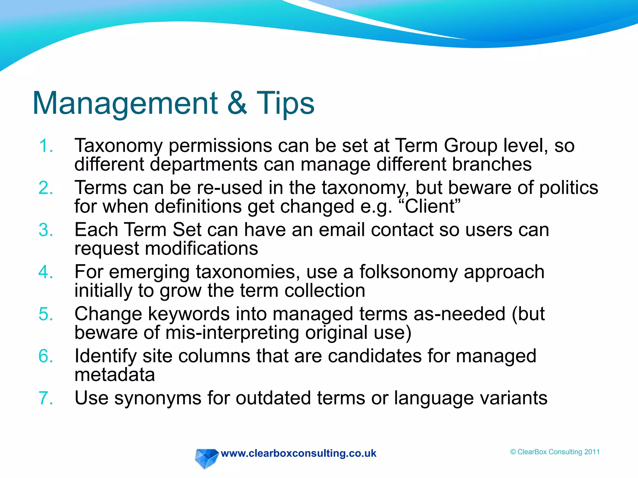 www.clearboxconsulting.co.uk © ClearBox Consulting 2011
Management & Tips
1. Taxonomy permissions can be set at Term Group level, so
different departments can manage different branches
2. Terms can be re-used in the taxonomy, but beware of politics
for when definitions get changed e.g. “Client”
3. Each Term Set can have an email contact so users can
request modifications
4. For emerging taxonomies, use a folksonomy approach
initially to grow the term collection
5. Change keywords into managed terms as-needed (but
beware of mis-interpreting original use)
6. Identify site columns that are candidates for managed
metadata
7. Use synonyms for outdated terms or language variants
 