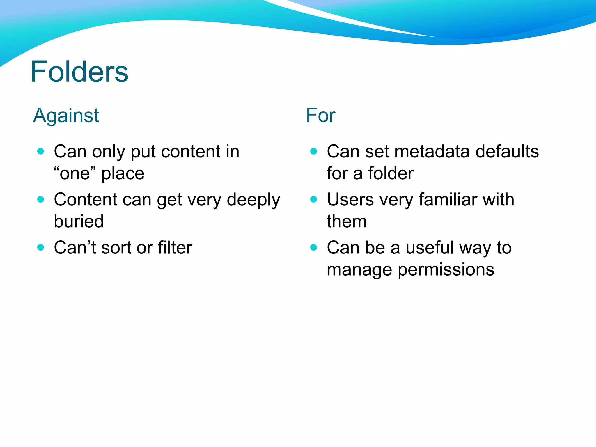 Folders
Against For
 Can only put content in
“one” place
 Content can get very deeply
buried
 Can’t sort or filter
 Can set metadata defaults
for a folder
 Users very familiar with
them
 Can be a useful way to
manage permissions
 