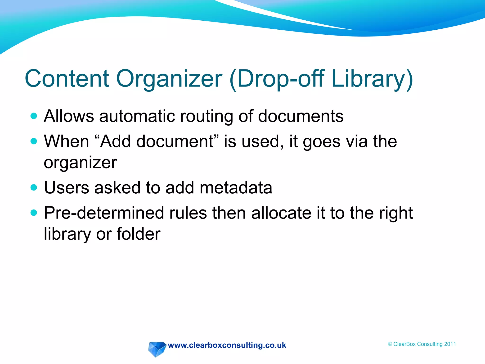 www.clearboxconsulting.co.uk © ClearBox Consulting 2011
Content Organizer (Drop-off Library)
 Allows automatic routing of documents
 When “Add document” is used, it goes via the
organizer
 Users asked to add metadata
 Pre-determined rules then allocate it to the right
library or folder
 
