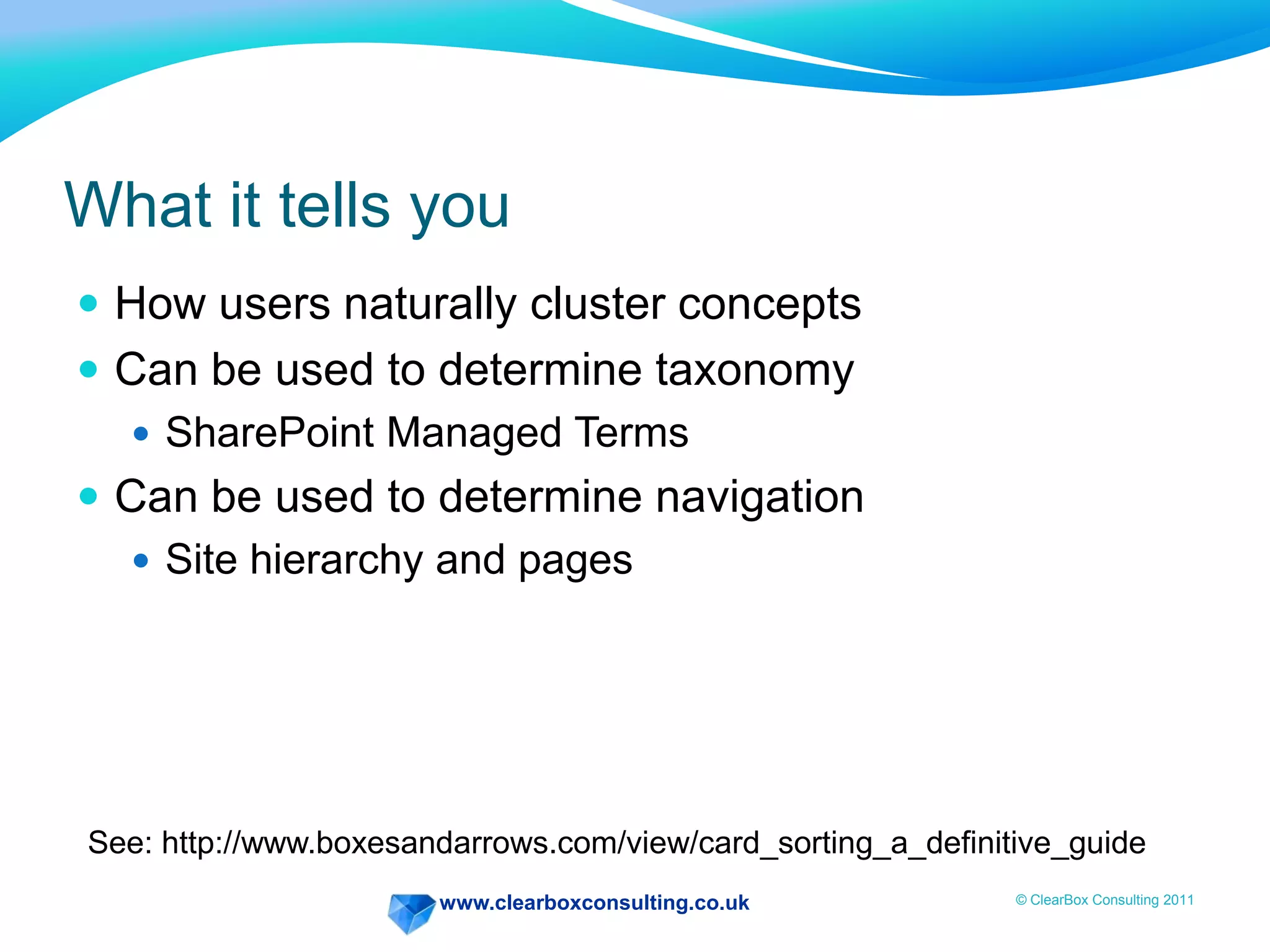 www.clearboxconsulting.co.uk © ClearBox Consulting 2011
What it tells you
 How users naturally cluster concepts
 Can be used to determine taxonomy
 SharePoint Managed Terms
 Can be used to determine navigation
 Site hierarchy and pages
See: http://www.boxesandarrows.com/view/card_sorting_a_definitive_guide
 