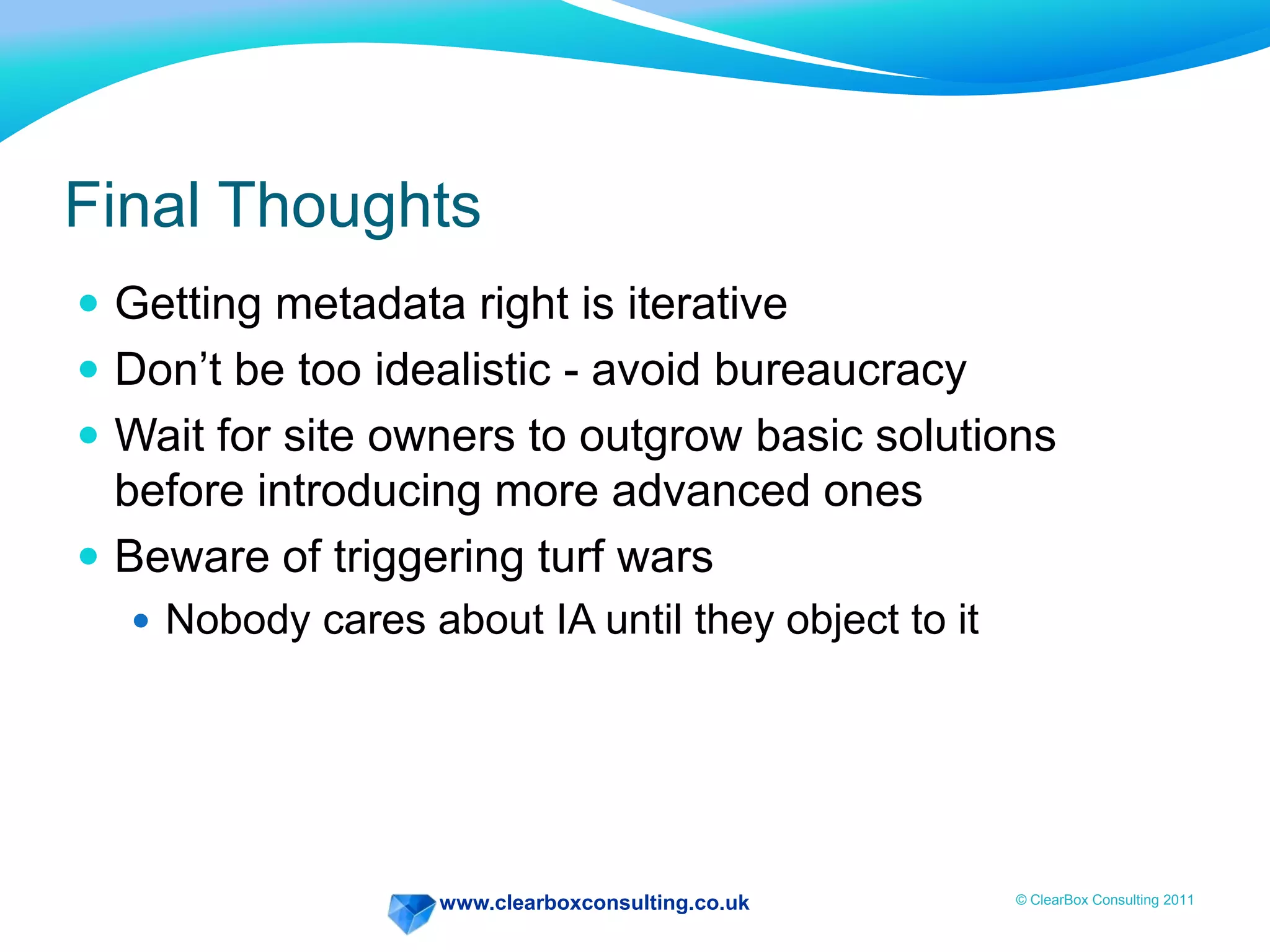 www.clearboxconsulting.co.uk © ClearBox Consulting 2011
Final Thoughts
 Getting metadata right is iterative
 Don’t be too idealistic - avoid bureaucracy
 Wait for site owners to outgrow basic solutions
before introducing more advanced ones
 Beware of triggering turf wars
 Nobody cares about IA until they object to it
 