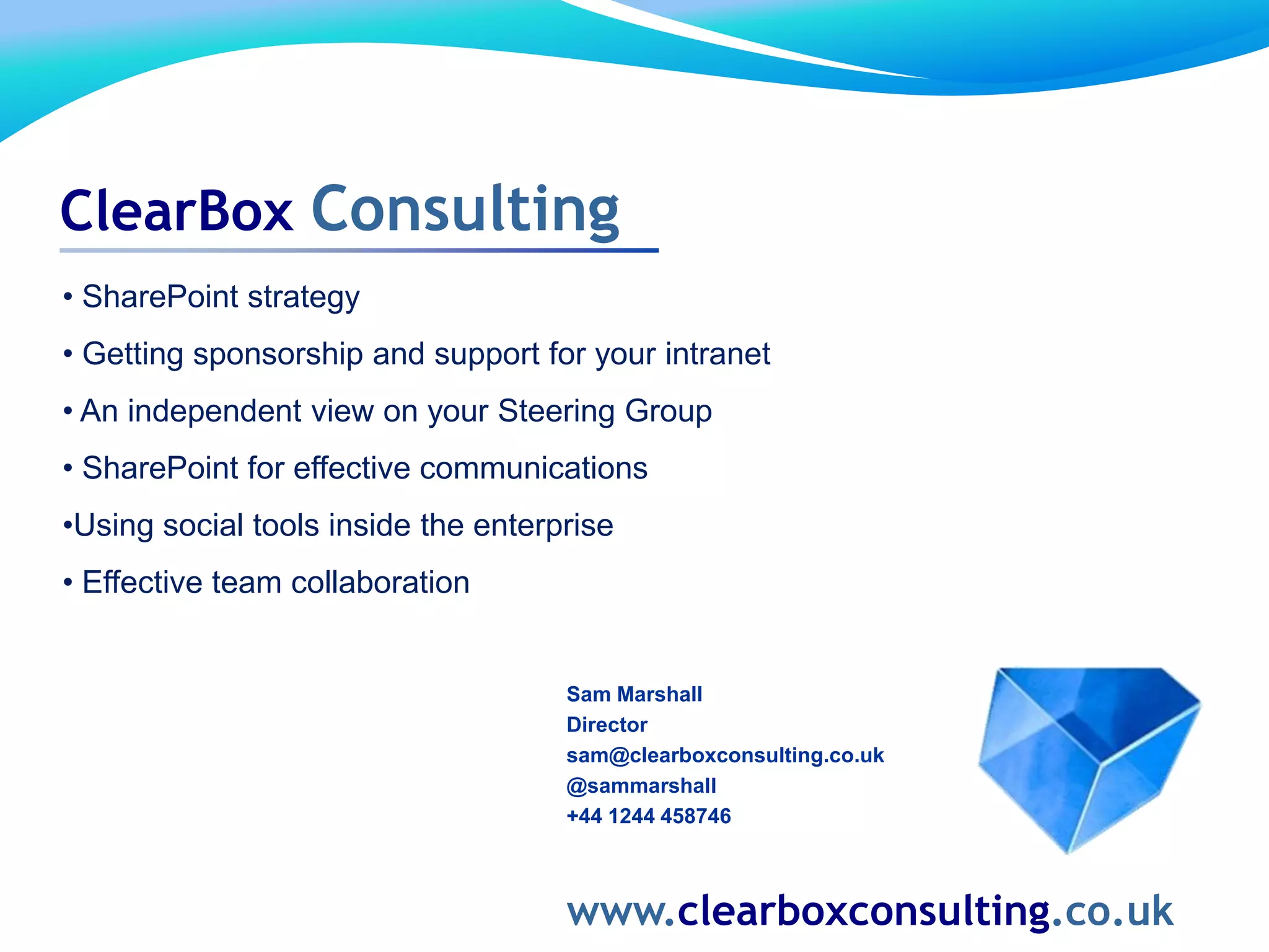 Sam Marshall
Director
sam@clearboxconsulting.co.uk
@sammarshall
+44 1244 458746
www.clearboxconsulting.co.uk
ClearBox Consulting
• SharePoint strategy
• Getting sponsorship and support for your intranet
• An independent view on your Steering Group
• SharePoint for effective communications
•Using social tools inside the enterprise
• Effective team collaboration
 
