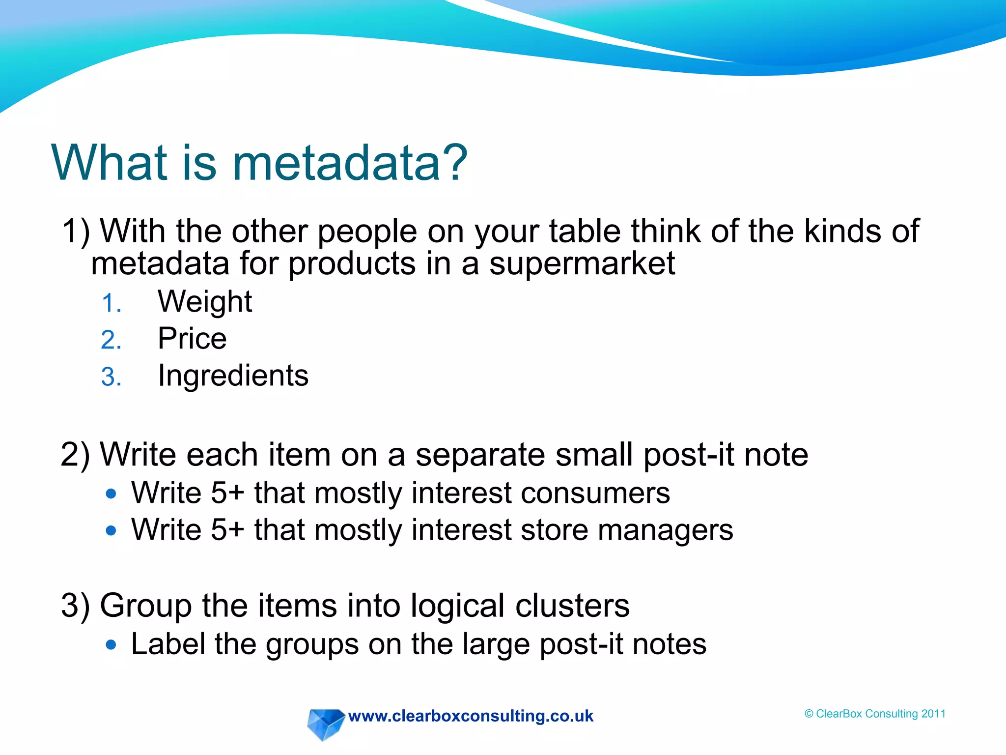 www.clearboxconsulting.co.uk © ClearBox Consulting 2011
What is metadata?
1) With the other people on your table think of the kinds of
metadata for products in a supermarket
1. Weight
2. Price
3. Ingredients
2) Write each item on a separate small post-it note
 Write 5+ that mostly interest consumers
 Write 5+ that mostly interest store managers
3) Group the items into logical clusters
 Label the groups on the large post-it notes
 
