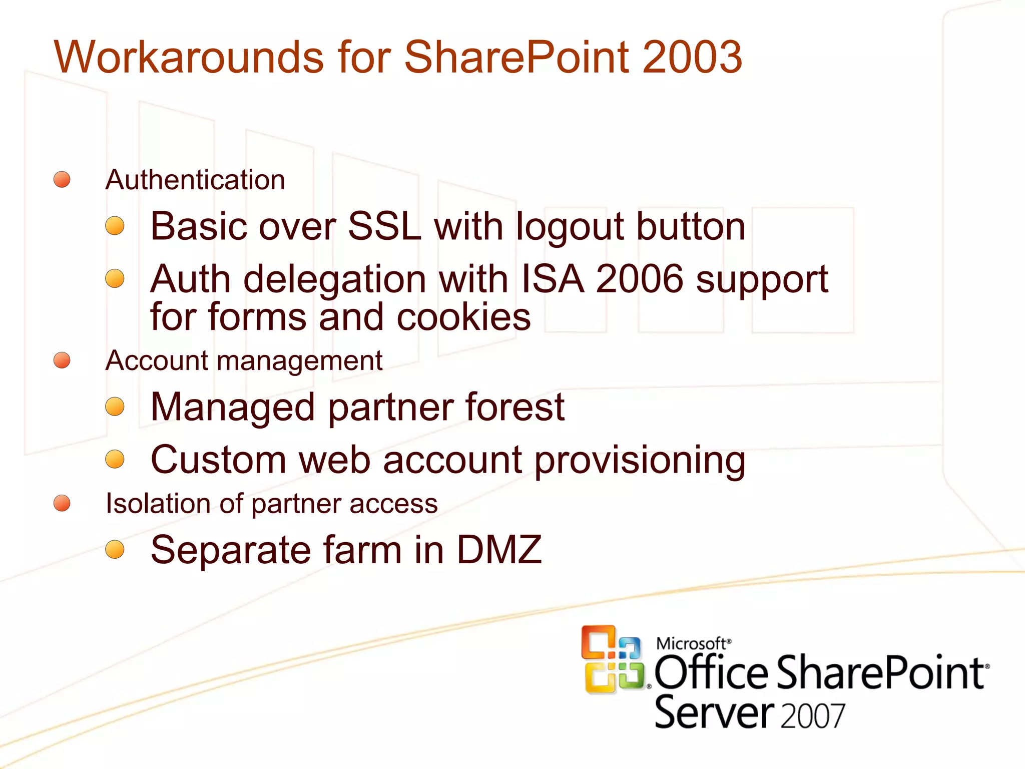 Workarounds for SharePoint 2003 Authentication Basic over SSL with logout button Auth delegation with ISA 2006 support  for forms and cookies Account management Managed partner forest Custom web account provisioning Isolation of partner access Separate farm in DMZ 
