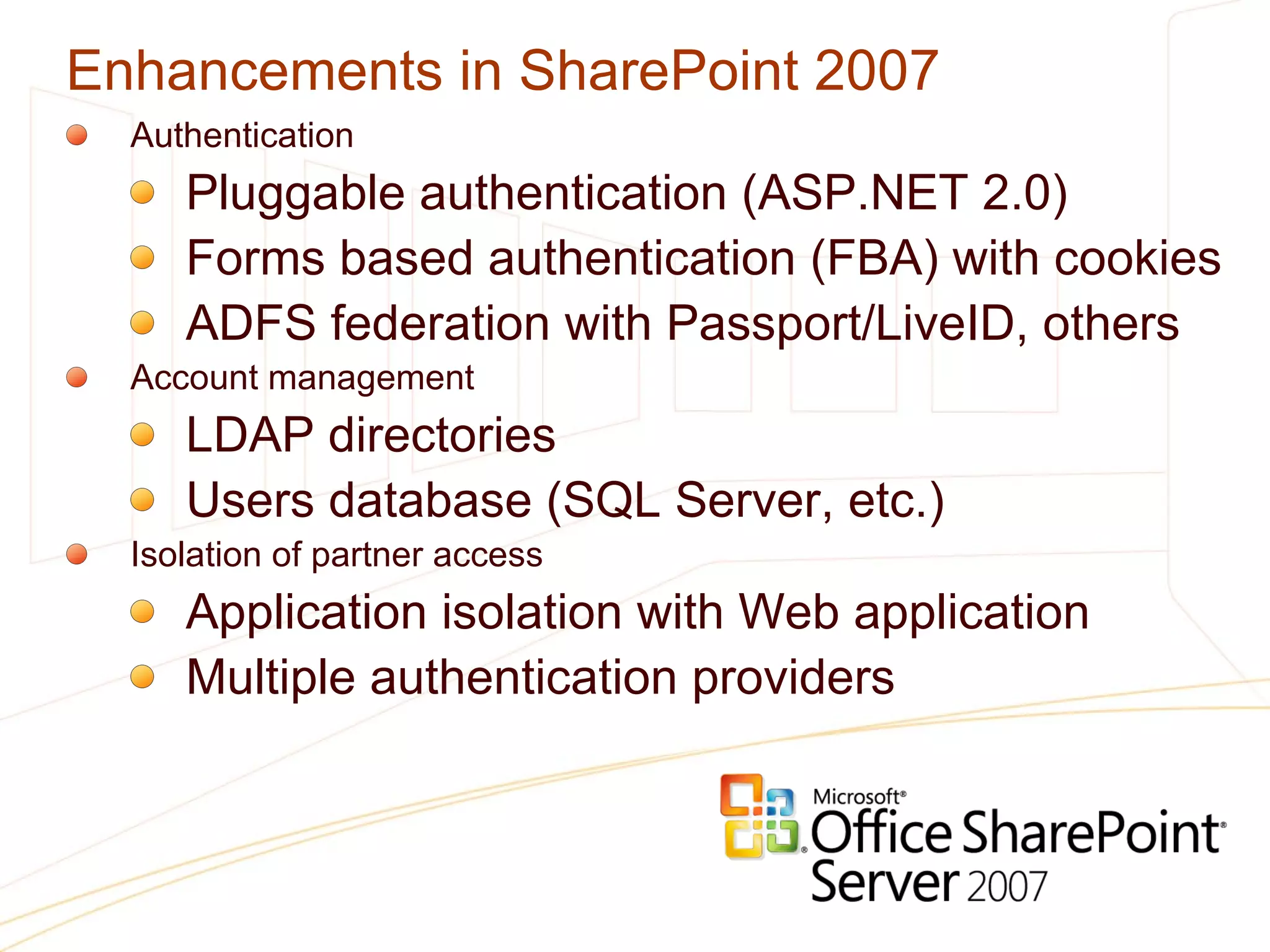 Enhancements in SharePoint 2007 Authentication Pluggable authentication (ASP.NET 2.0) Forms based authentication (FBA) with cookies ADFS federation with Passport/LiveID, others Account management LDAP directories Users database (SQL Server, etc.) Isolation of partner access Application isolation with Web application Multiple authentication providers 