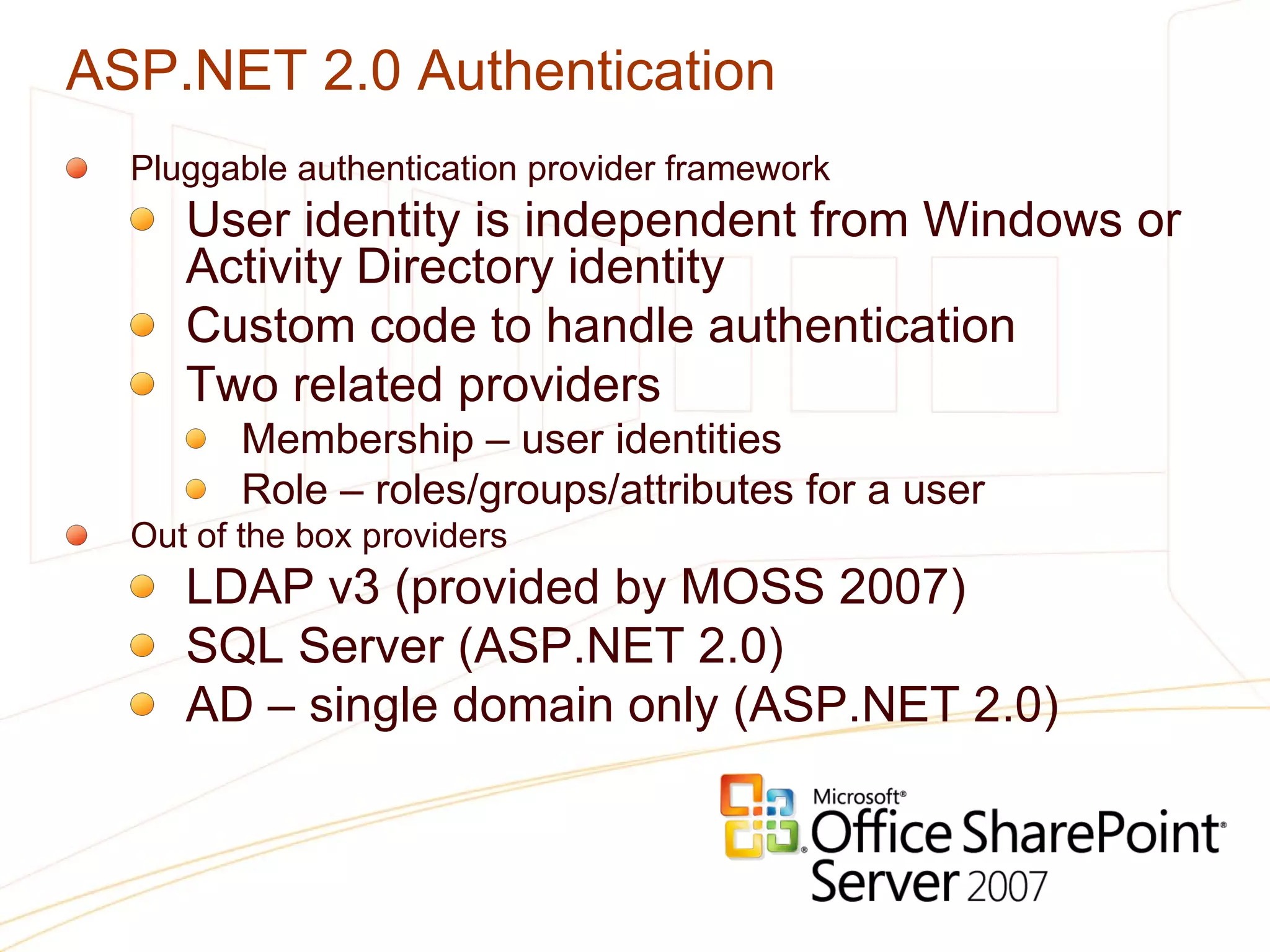 ASP.NET 2.0 Authentication Pluggable authentication provider framework User identity is independent from Windows or Activity Directory identity Custom code to handle authentication Two related providers Membership – user identities Role – roles/groups/attributes for a user Out of the box providers LDAP v3 (provided by MOSS 2007) SQL Server (ASP.NET 2.0) AD – single domain only (ASP.NET 2.0) 