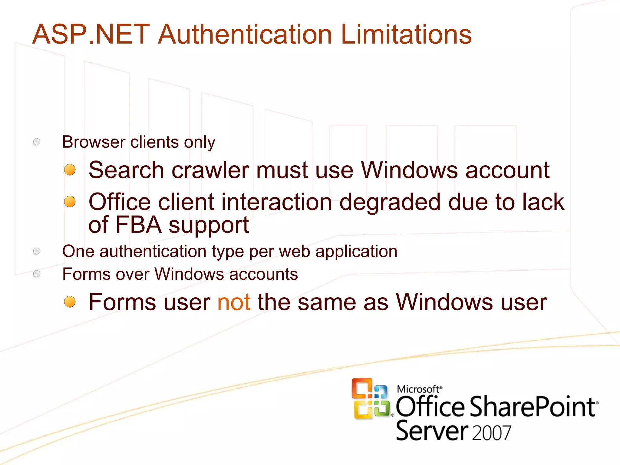 ASP.NET Authentication Limitations Browser clients only Search crawler must use Windows account Office client interaction degraded due to lack of FBA support One authentication type per web application Forms over Windows accounts Forms user  not  the same as Windows user 