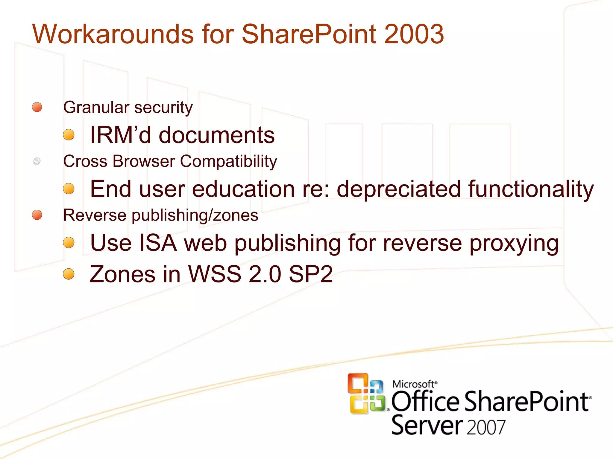 Workarounds for SharePoint 2003 Granular security IRM’d documents Cross Browser Compatibility End user education re: depreciated functionality Reverse publishing/zones Use ISA web publishing for reverse proxying Zones in WSS 2.0 SP2 