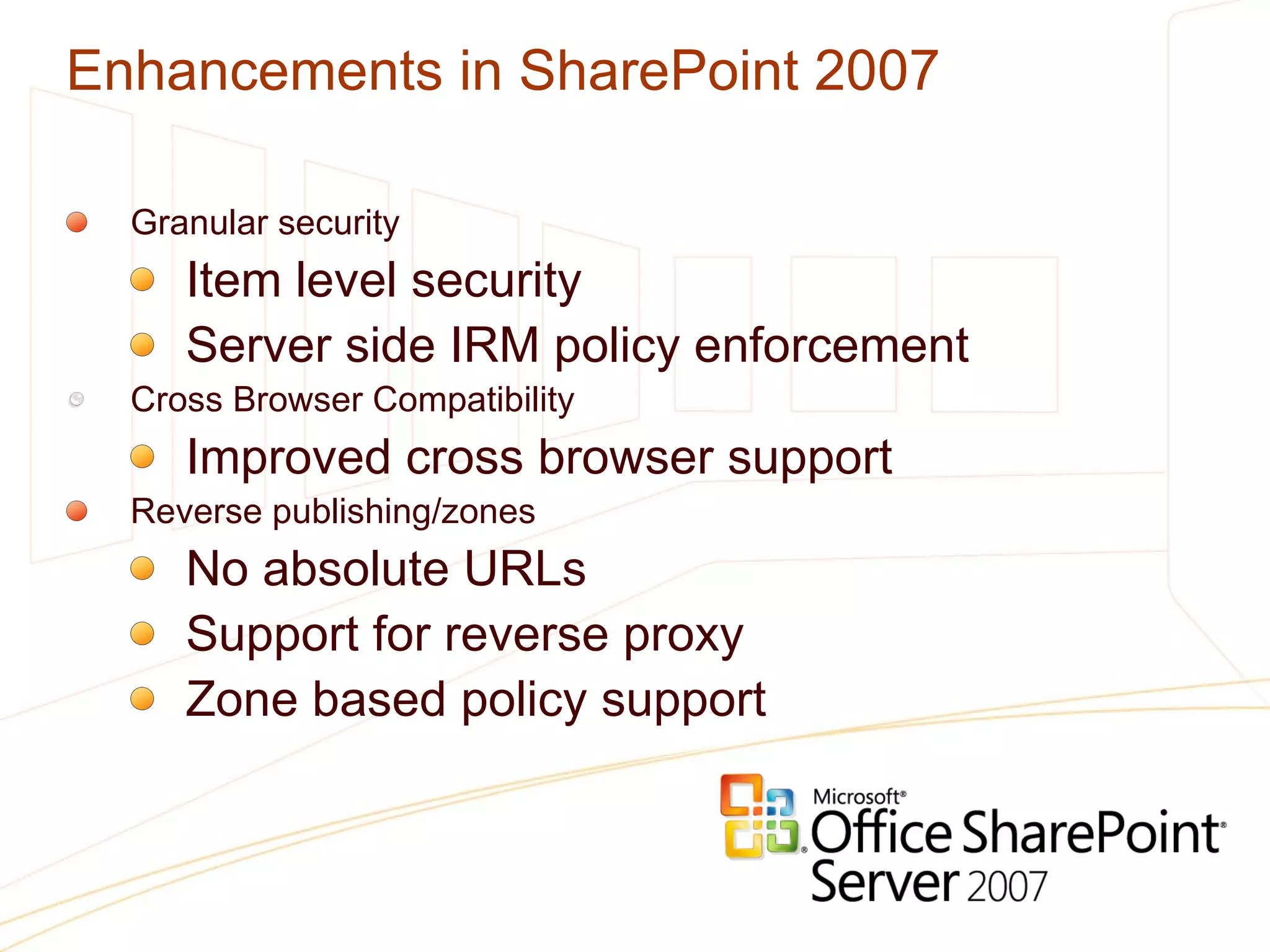 Enhancements in SharePoint 2007 Granular security Item level security Server side IRM policy enforcement Cross Browser Compatibility Improved cross browser support Reverse publishing/zones No absolute URLs Support for reverse proxy Zone based policy support 