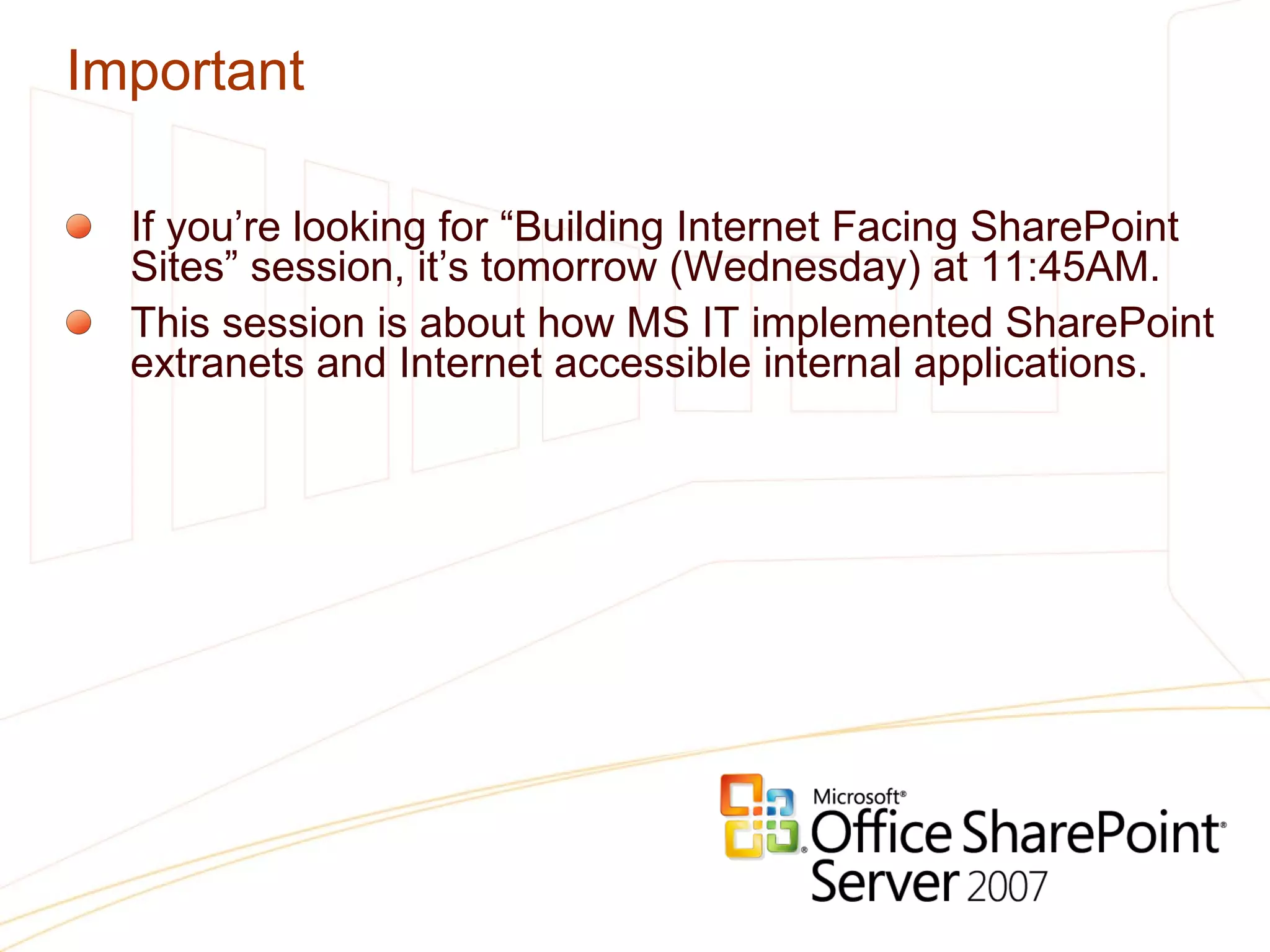 Important If you’re looking for “Building Internet Facing SharePoint Sites” session, it’s tomorrow (Wednesday) at 11:45AM. This session is about how MS IT implemented SharePoint extranets and Internet accessible internal applications. 
