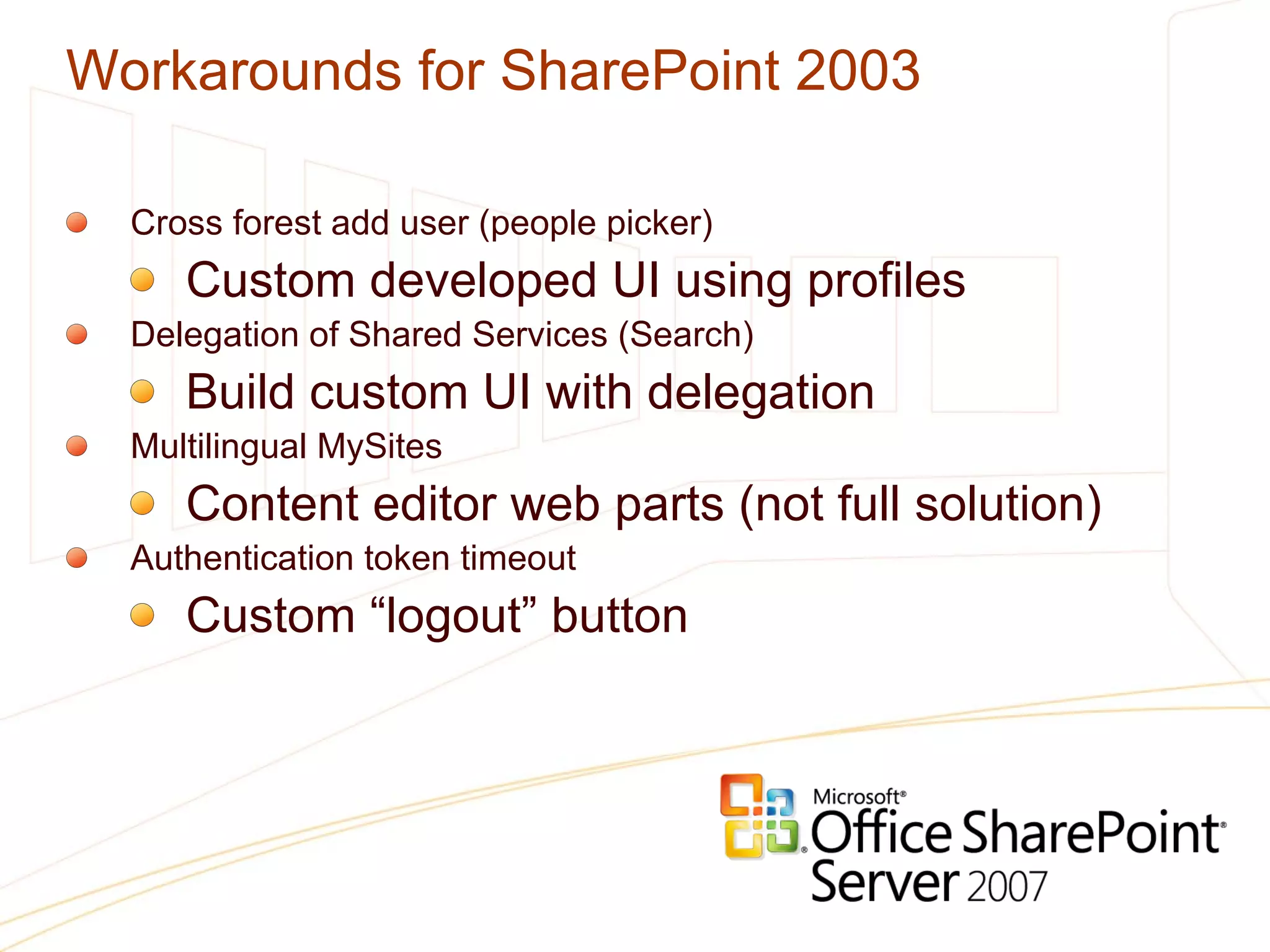 Workarounds for SharePoint 2003 Cross forest add user (people picker) Custom developed UI using profiles Delegation of Shared Services (Search) Build custom UI with delegation Multilingual MySites Content editor web parts (not full solution) Authentication token timeout Custom “logout” button 