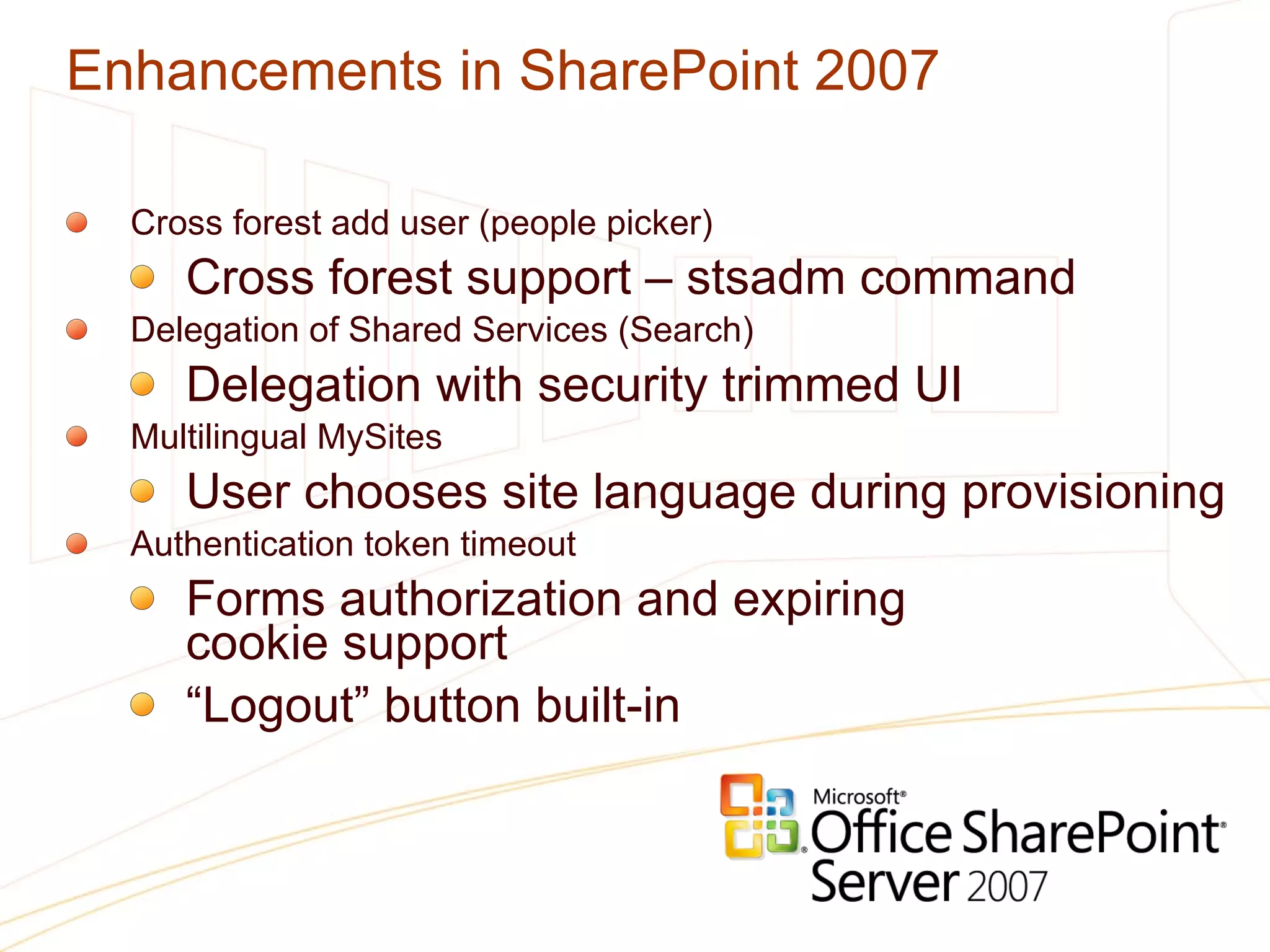 Enhancements in SharePoint 2007 Cross forest add user (people picker) Cross forest support – stsadm command Delegation of Shared Services (Search) Delegation with security trimmed UI Multilingual MySites User chooses site language during provisioning Authentication token timeout Forms authorization and expiring  cookie support “ Logout” button built-in 