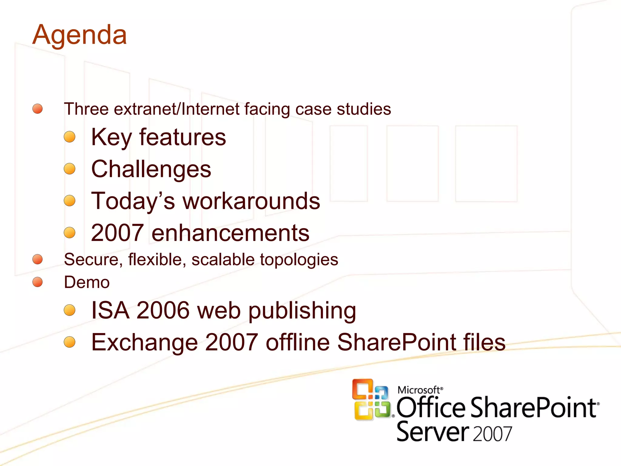 Agenda Three extranet/Internet facing case studies Key features Challenges Today’s workarounds 2007 enhancements Secure, flexible, scalable topologies Demo ISA 2006 web publishing Exchange 2007 offline SharePoint files 