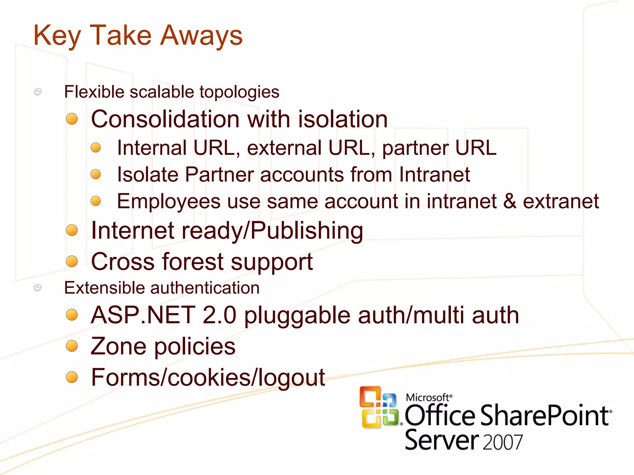 Key Take Aways Flexible scalable topologies Consolidation with isolation Internal URL, external URL, partner URL Isolate Partner accounts from Intranet Employees use same account in intranet & extranet Internet ready/Publishing Cross forest support  Extensible authentication ASP.NET 2.0 pluggable auth/multi auth Zone policies Forms/cookies/logout 