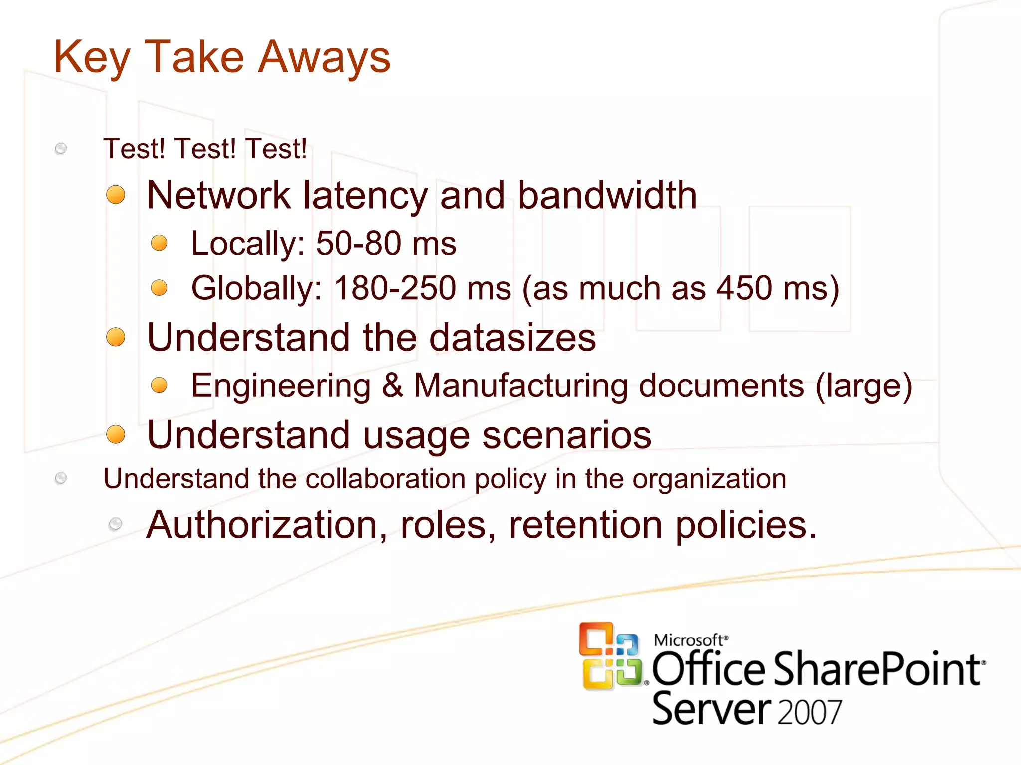 Key Take Aways Test! Test! Test! Network latency and bandwidth  Locally: 50-80 ms Globally: 180-250 ms (as much as 450 ms) Understand the datasizes Engineering & Manufacturing documents (large) Understand usage scenarios Understand the collaboration policy in the organization Authorization, roles, retention policies. 
