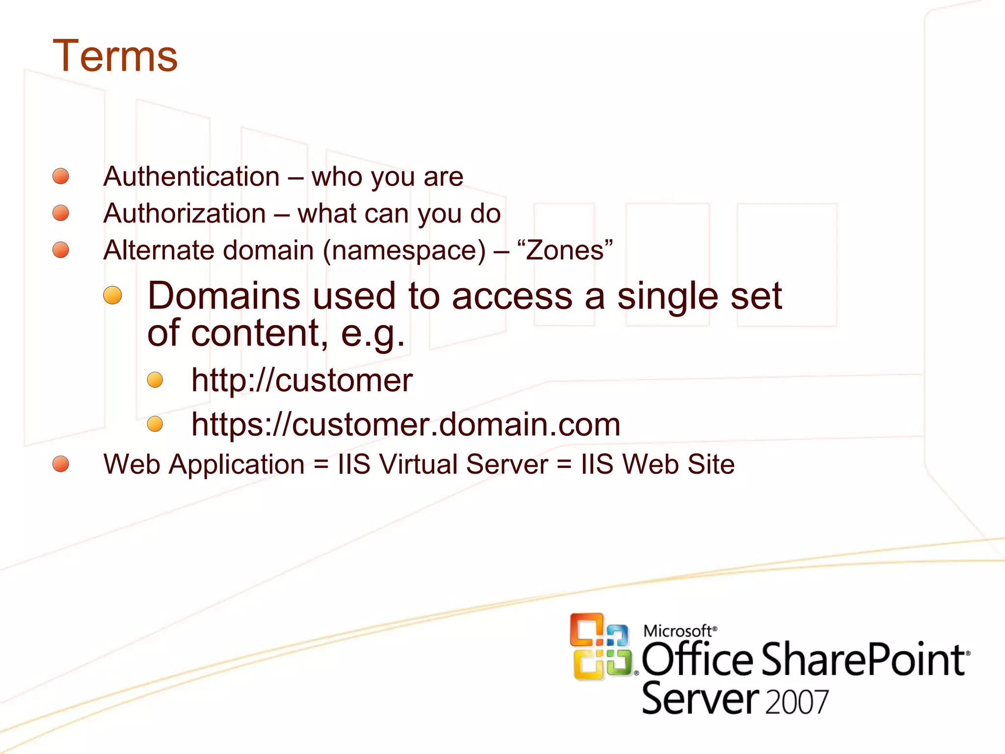 Terms Authentication – who you are Authorization – what can you do Alternate domain (namespace) – “Zones”  Domains used to access a single set  of content, e.g. http://customer https://customer.domain.com  Web Application = IIS Virtual Server = IIS Web Site 