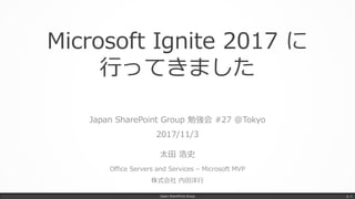 Microsoft Ignite 2017 に
行ってきました
Japan SharePoint Group 勉強会 #27 @Tokyo
2017/11/3
太田 浩史
Office Servers and Services – Microsoft MVP
株式会社 内田洋行
Japan SharePoint Group p. 1
 