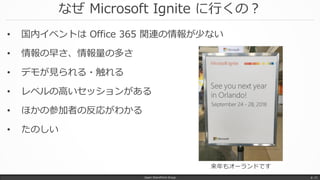 なぜ Microsoft Ignite に行くの？
• 国内イベントは Office 365 関連の情報が少ない
• 情報の早さ、情報量の多さ
• デモが見られる・触れる
• レベルの高いセッションがある
• ほかの参加者の反応がわかる
• たのしい
Japan SharePoint Group p. 11
来年もオーランドです
 