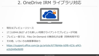 2. OneDrive IRM ライブラリ対応
Japan SharePoint Group p. 15
• 現在はプレビューリリース
• 17.3.6944.0627 よりも新しい同期クライアントでプレビューが可能
• プレビュー版では、Files On-Demand の無効化が必要（同時利用不可）
• その他、いろいろな制限事項あり
• https://support.office.com/ja-jp/article/6778d4de-b5f8-423c-af43-
a1b2449e9b99
 
