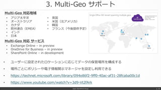 3. Multi-Geo サポート
Japan SharePoint Group p. 16
• ユーザーに設定されたロケーションに応じてデータの保管場所を構成する
• 場所ごとにポリシーや電子情報開示マネージャを設定し利用できる
• https://technet.microsoft.com/library/094e86f2-9ff0-40ac-af31-28fcaba00c1d
• https://www.youtube.com/watch?v=3d9-Vt2fArk
• アジア太平洋
• オーストラリア
• カナダ
• 欧州連合（EMEA）
• インド
• 日本
• 英国
• 米国（北アメリカ）
• 韓国
• フランス（今後提供予定）
Multi-Geo 対応地域
• Exchange Online – in preview
• OneDrive for Business – in preview
• SharePoint Online – in development
Multi-Geo 対応 サービス
 