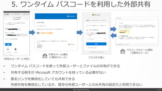 5. ワンタイム パスコードを利用した外部共有
• ワンタイム パスコードを使って外部ユーザーとファイルの共有ができる
• 共有する相手が Microsoft アカウントを持っている必要がない
• 匿名リンクを無効化していても共有できる
外部共有を無効化しているか、既存の外部ユーザーとのみ共有の設定だと利用できない
Japan SharePoint Group p. 18
「特定のユーザーに共有」
共有のメール通知
（1通目のメール）
パスコードのメール通知
（2通目のメール）
ブラウザで開く
 