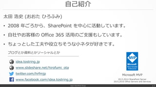 自己紹介
太田 浩史 (おおた ひろふみ)
• 2008 年ごろから、SharePoint を中心に活動しています。
• 自社やお客様の Office 365 活用のご支援もしています。
• ちょっとした工夫や役立ちそうな小ネタが好きです。
Japan SharePoint Group p. 2
Microsoft MVP
2013,2014 SharePoint Server
2015,2016 Office Servers and Services
www.slideshare.net/hirofumi_ota
idea.tostring.jp
ブログとか資料とかソーシャルとか
twitter.com/hrfmjp
www.facebook.com/idea.tostring.jp
 