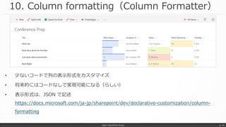 10. Column formatting（Column Formatter）
• 少ないコードで列の表示形式をカスタマイズ
• 将来的にはコードなしで実現可能になる（らしい）
• 表示形式は、JSON で記述
https://docs.microsoft.com/ja-jp/sharepoint/dev/declarative-customization/column-
formatting
Japan SharePoint Group p. 24
 
