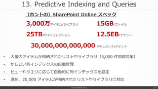 13. Predictive Indexing and Queries
Japan SharePoint Group p. 27
• 大量のアイテムが格納されたリストやライブラリ（5,000 件問題対策）
• かしこい列インデックスの自動管理
• ビューやクエリに応じて自動的に列インデックスを設定
• 現在、20,000 アイテムが格納されたリストやライブラリに対応
3,000万アイテム/ライブラリ
25TB/サイトコレクション
15GB/ファイル
12.5EB/テナント
30,000,000,000,000 ドキュメント/テナント
（ホントの）SharePoint Online スペック
 