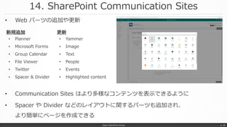 14. SharePoint Communication Sites
Japan SharePoint Group p. 28
• Communication Sites はより多様なコンテンツを表示できるように
• Spacer や Divider などのレイアウトに関するパーツも追加され、
より簡単にページを作成できる
• Planner
• Microsoft Forms
• Group Calendar
• File Viewer
• Twitter
• Spacer & Divider
新規追加
• Yammer
• Image
• Text
• People
• Events
• Highlighted content
更新
• Web パーツの追加や更新
 