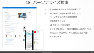 18. パーソナライズ検索
Japan SharePoint Group p. 37
• SharePoint Home からの検索など
• Microsoft Graph を利用することで
パーソナライズされた検索結果
• 検索速度もアップ
• UI も新しいものに変更
• ライブ プレビュー（270 種類以上のファイル）
• Windows タスクバーから Office 365 内を
まとめて検索
 