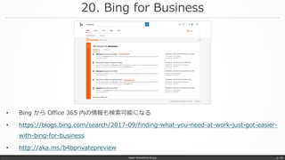 20. Bing for Business
Japan SharePoint Group p. 39
• Bing から Office 365 内の情報も検索可能になる
• https://blogs.bing.com/search/2017-09/finding-what-you-need-at-work-just-got-easier-
with-bing-for-business
• http://aka.ms/b4bprivatepreview
 