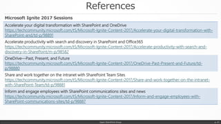 References
Japan SharePoint Group p. 47
Accelerate your digital transformation with SharePoint and OneDrive
https://techcommunity.microsoft.com/t5/Microsoft-Ignite-Content-2017/Accelerate-your-digital-transformation-with-
SharePoint-and/td-p/98891
Accelerate productivity with search and discovery in SharePoint and Office365
https://techcommunity.microsoft.com/t5/Microsoft-Ignite-Content-2017/Accelerate-productivity-with-search-and-
discovery-in-SharePoint/m-p/98582
OneDrive—Past, Present, and Future
https://techcommunity.microsoft.com/t5/Microsoft-Ignite-Content-2017/OneDrive-Past-Present-and-Future/td-
p/98880
Share and work together on the intranet with SharePoint Team Sites
https://techcommunity.microsoft.com/t5/Microsoft-Ignite-Content-2017/Share-and-work-together-on-the-intranet-
with-SharePoint-Team/td-p/98881
Inform and engage employees with SharePoint communications sites and news
https://techcommunity.microsoft.com/t5/Microsoft-Ignite-Content-2017/Inform-and-engage-employees-with-
SharePoint-communications-sites/td-p/98887
Microsoft Ignite 2017 Sessions
 