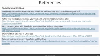 References
Japan SharePoint Group p. 49
Connecting the modern workplace with SharePoint and OneDrive: Announcements at Ignite 2017
https://techcommunity.microsoft.com/t5/SharePoint-Blog/Connecting-the-modern-workplace-with-SharePoint-and-
OneDrive/ba-p/110399
Refine your message and increase your reach with SharePoint communication sites
https://techcommunity.microsoft.com/t5/SharePoint-Blog/Refine-your-message-and-increase-your-reach-with-
SharePoint/ba-p/109553
Work better together with SharePoint team sites Office 365 app integrations
https://techcommunity.microsoft.com/t5/SharePoint-Blog/Work-better-together-with-SharePoint-team-sites-Office-
365-app/ba-p/109550
SharePoint hub sites new in Office 365
https://techcommunity.microsoft.com/t5/SharePoint-Blog/SharePoint-hub-sites-new-in-Office-365/ba-p/109547
Reinvent business process in SharePoint and OneDrive
https://techcommunity.microsoft.com/t5/SharePoint-Blog/Reinvent-business-process-in-SharePoint-and-OneDrive/ba-
p/109490
Tech Community Blog
 