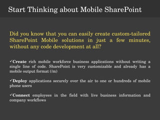 Start Thinking about Mobile SharePoint Did you know that you can easily create custom-tailored SharePoint Mobile solutions in just a few minutes, without any code development at all? Create  rich mobile workforce business applications without writing a single line of code. SharePoint is very customizable and already has a mobile output format (/m) Deploy  applications securely over the air to one or hundreds of mobile phone users Connect  employees in the field with live business information and company workflows 
