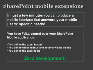 SharePoint mobile extensions In just a few minutes  you can produce a mobile interface that  answers your mobile users’ specific needs ! You have FULL control over your SharePoint Mobile application: You define the exact layout You define which menus and actions will be visible You define the exact logic Zero development! 