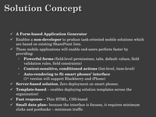 Solution Concept A Form-based Application Generator Enables a  non-developer  to produce task-oriented mobile solutions which are based on existing SharePoint lists. These mobile applications will enable end-users perform faster by providing: Powerful forms  (field-level permissions, tabs, default values, field validation rules, field constraints) Context-sensitive, conditioned actions  (list-level, item-level) Auto-rendering to fit smart phones’ interface (1 st  version will support Blackberry and iPhone) Server-based solution , Zero deployment on smart phones. Template-based  – enables deploying solution templates across the organization! Fast response –  Thin HTML, CSS-based Small data plan–  because the interface is focuses, it requires minimum clicks and postbacks – minimum traffic 