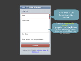 Well..here is the focused, mobile version: Since it is a  new task for myself ,  I see only relevant fields. The field “assigned to” is not visible and is auto-filled with my username. 