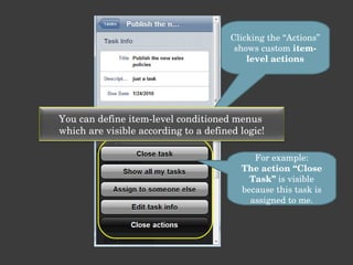 Clicking the “Actions” shows custom  item-level actions For example: The action “Close Task”  is visible because this task is assigned to me. You can define item-level conditioned menus  which are visible according to a defined logic! 