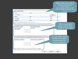 Define fields auto-update rules for each menu. (in our example: when creating a task for myself, make the “Assign To” field be equal to [me]) Define which field groups (tabs) will be visible for user input You can define which workflows should be initiated upon this action’s completion! 