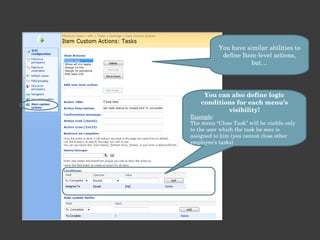 You have similar abilities to define Item-level actions, but… You can also define logic conditions for each menu’s visibility! Example : The menu “Close Task” will be visible only to the user which the task he sees is assigned to him (you cannot close other employee’s tasks) 