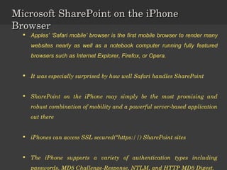 Microsoft SharePoint on the iPhone Browser Apples’ ‘Safari mobile’ browser is the first mobile browser to render many websites nearly as well as a notebook computer running fully featured browsers such as Internet Explorer, Firefox, or Opera.  It was especially surprised by how well Safari handles SharePoint SharePoint on the iPhone may simply be the most promising and robust combination of mobility and a powerful server-based application out there iPhones can access SSL secured(“https://) SharePoint sites The iPhone supports a variety of authentication types including passwords, MD5 Challenge-Response, NTLM, and HTTP MD5 Digest. 