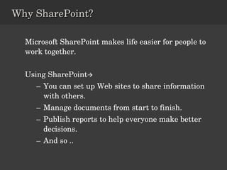Microsoft SharePoint makes life easier for people to work together. Using SharePoint  You can set up Web sites to share information with others.  Manage documents from start to finish. Publish reports to help everyone make better decisions.  And so .. Why SharePoint? 