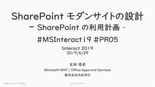 SharePoint モダンサイトの設計
- SharePoint の利用計画 –
#MSInteract19 #PR05
Interact 2019
2019/6/29
太田 浩史
Microsoft MVP / Office Apps and Services
株式会社内田洋行
Interact 2019 1#MSInteract19 #PR05
 