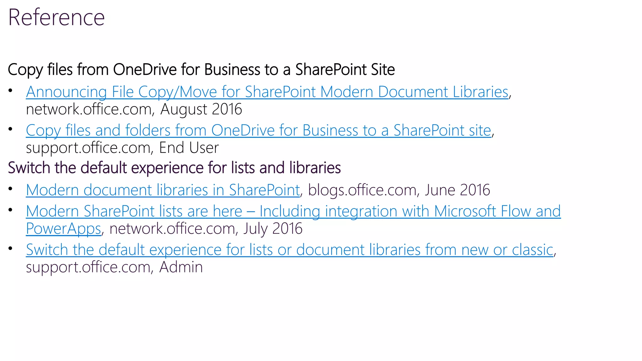Reference
Copy files from OneDrive for Business to a SharePoint Site
• Announcing File Copy/Move for SharePoint Modern Document Libraries,
network.office.com, August 2016
• Copy files and folders from OneDrive for Business to a SharePoint site,
support.office.com, End User
Switch the default experience for lists and libraries
• Modern document libraries in SharePoint, blogs.office.com, June 2016
• Modern SharePoint lists are here – Including integration with Microsoft Flow and
PowerApps, network.office.com, July 2016
• Switch the default experience for lists or document libraries from new or classic,
support.office.com, Admin
 