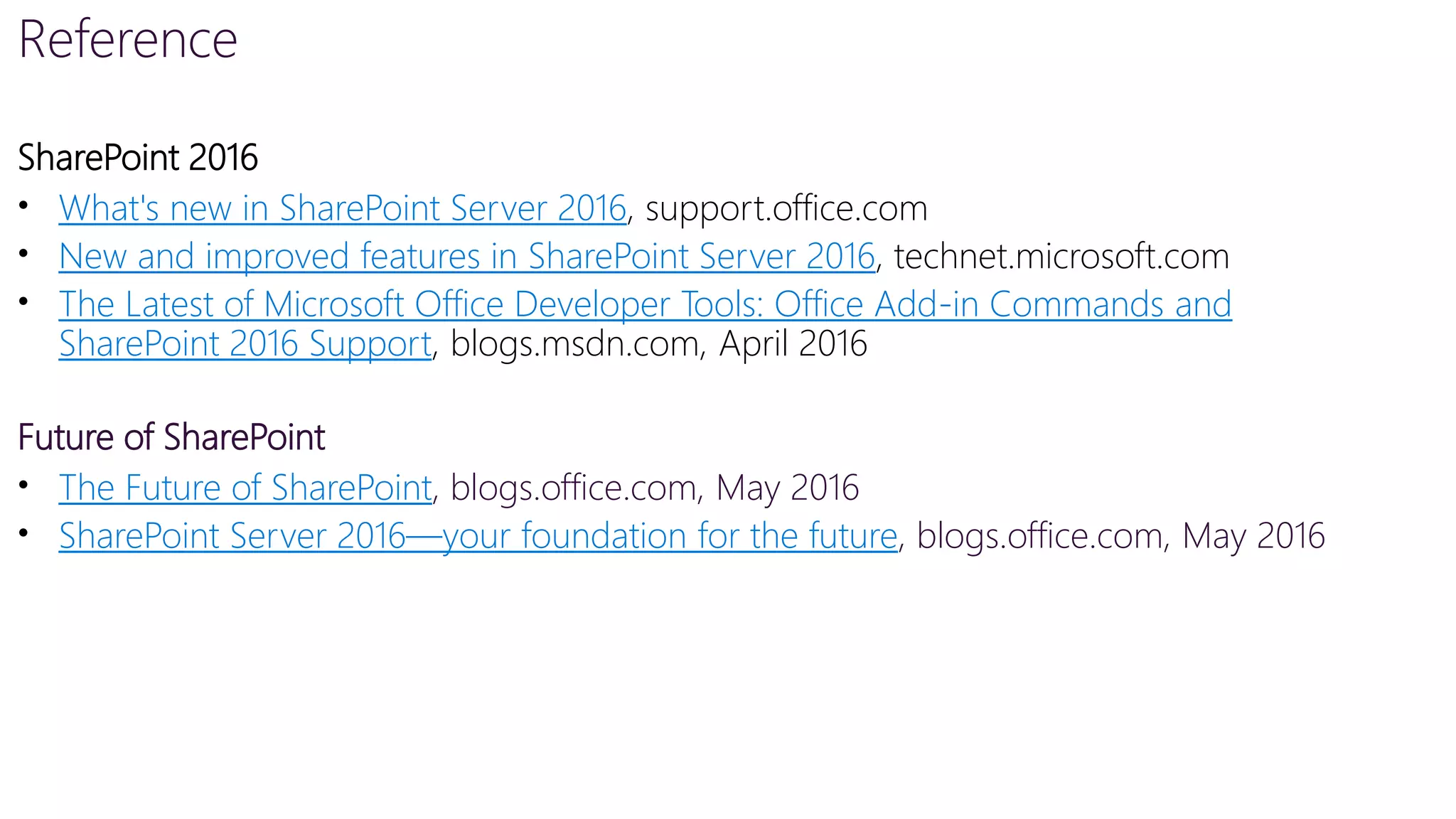 Reference
SharePoint 2016
• What's new in SharePoint Server 2016, support.office.com
• New and improved features in SharePoint Server 2016, technet.microsoft.com
• The Latest of Microsoft Office Developer Tools: Office Add-in Commands and
SharePoint 2016 Support, blogs.msdn.com, April 2016
Future of SharePoint
• The Future of SharePoint, blogs.office.com, May 2016
• SharePoint Server 2016—your foundation for the future, blogs.office.com, May 2016
 